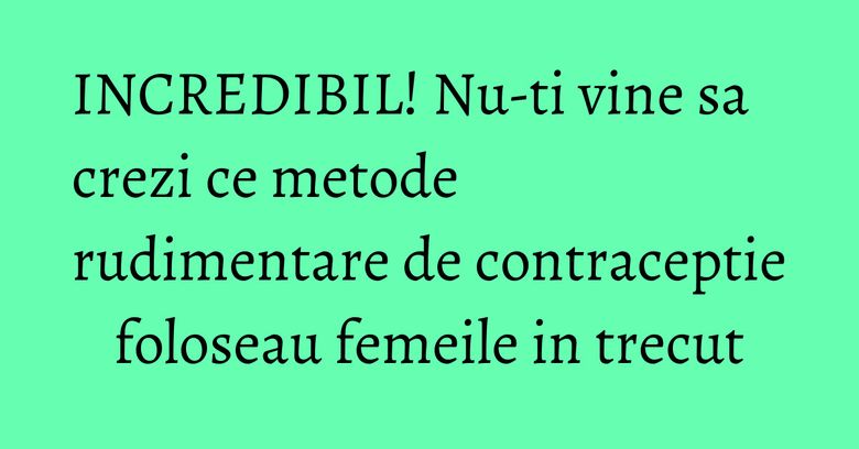 INCREDIBIL! Nu-ti vine sa crezi ce metode rudimentare de contraceptie foloseau femeile in trecut INCREDIBIL! Nu-ti vine sa crezi ce metode rudimentare de contraceptie foloseau femeile in trecut