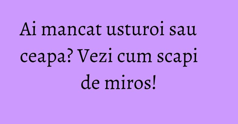 Ai mancat usturoi sau ceapa? Vezi cum scapi de miros!