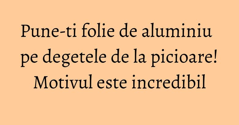 Pune-ti folie de aluminiu pe degetele de la picioare! Motivul este incredibil Pune-ti folie de aluminiu pe degetele de la picioare! Motivul este incredibil