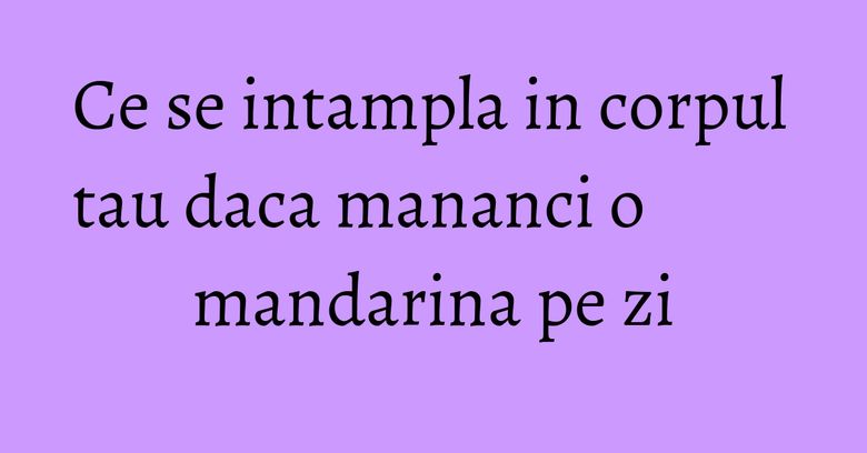 Ce se intampla in corpul tau daca mananci o mandarina pe zi