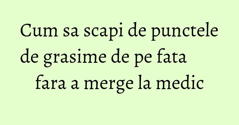 Cum sa scapi de punctele de grasime de pe fata fara a merge la medic Cum sa scapi de punctele de grasime de pe fata fara a merge la medic