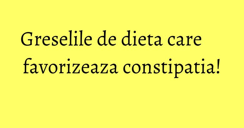 Greselile de dieta care favorizeaza constipatia!