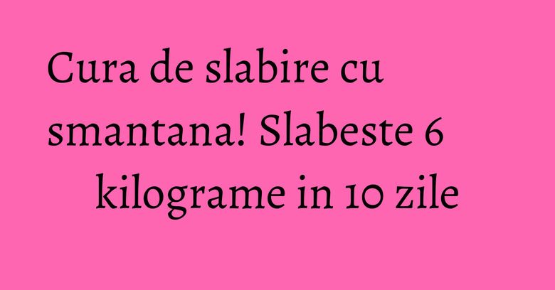 Cura de slabire cu smantana! Slabeste 6 kilograme in 10 zile Cura de slabire cu smantana! Slabeste 6 kilograme in 10 zile