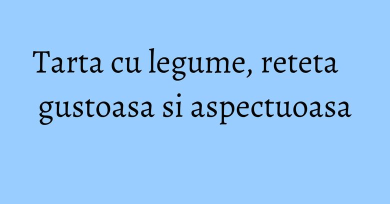 Tarta cu legume, reteta gustoasa si aspectuoasa