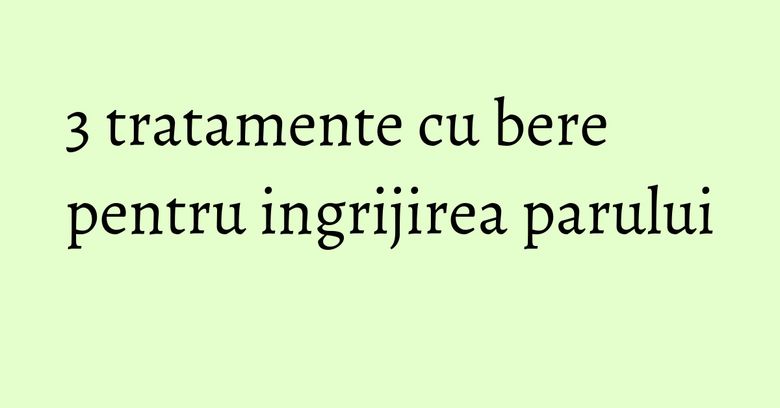3 tratamente cu bere pentru ingrijirea parului