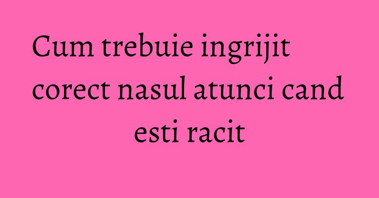 Cum trebuie ingrijit corect nasul atunci cand esti racit
