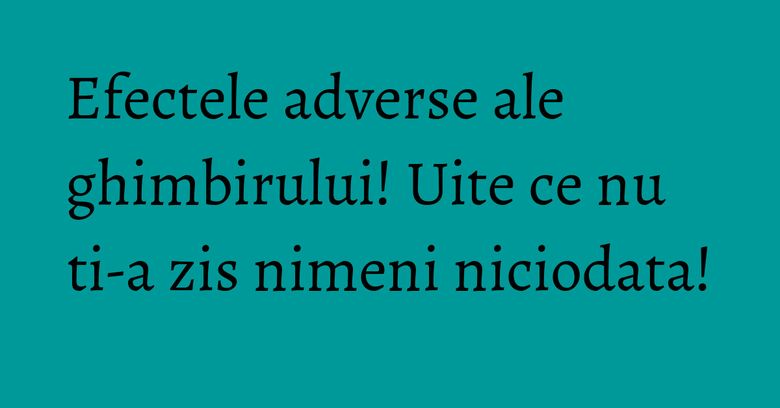 Efectele adverse ale ghimbirului! Uite ce nu ti-a zis nimeni niciodata!