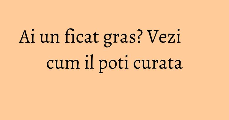Ai un ficat gras? Vezi cum il poti curata