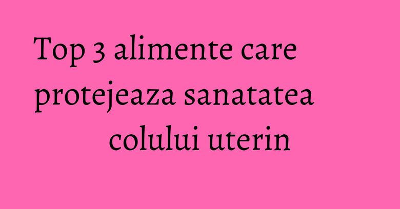 Top 3 alimente care protejeaza sanatatea colului uterin Top 3 alimente care protejeaza sanatatea colului uterin