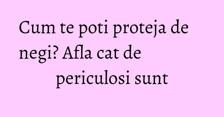 Cum te poti proteja de negi? Afla cat de periculosi sunt
