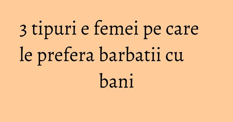 3 tipuri e femei pe care le prefera barbatii cu bani
