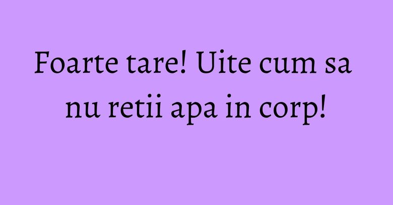 Foarte tare! Uite cum sa nu retii apa in corp! Foarte tare! Uite cum sa nu retii apa in corp!
