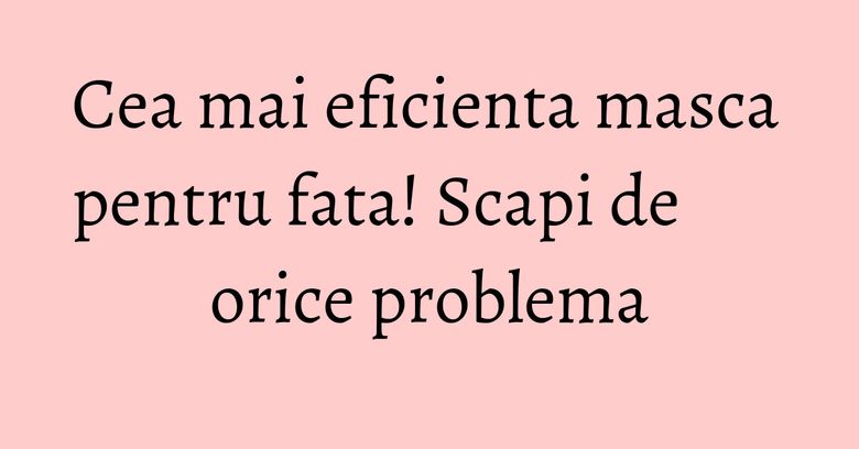 Cea mai eficienta masca pentru fata! Scapi de orice problema