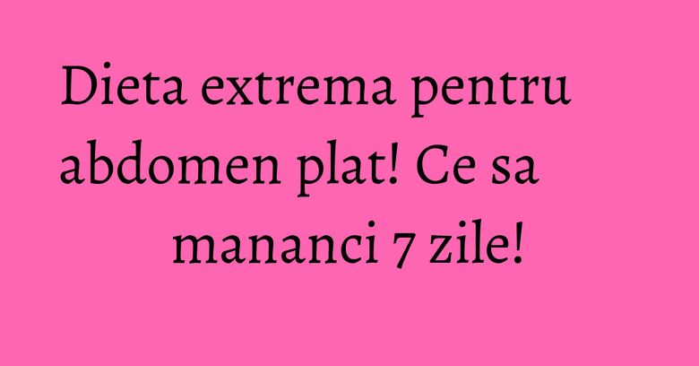 Dieta extrema pentru abdomen plat! Ce sa mananci 7 zile!
