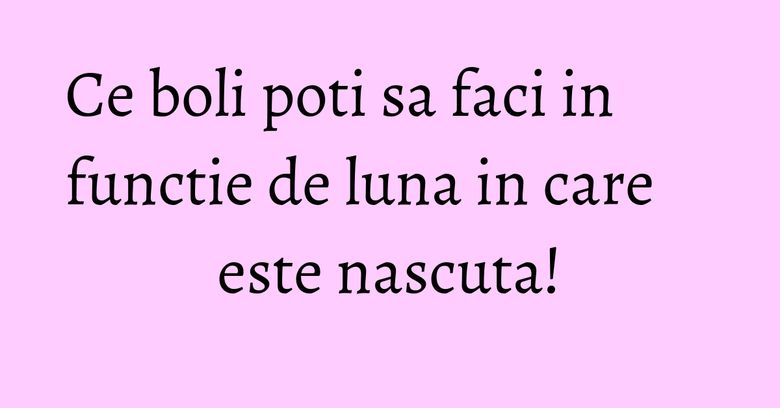 Ce boli poti sa faci in functie de luna in care este nascuta! Ce boli poti sa faci in functie de luna in care este nascuta!