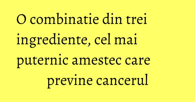 O combinatie din trei ingrediente, cel mai puternic amestec care previne cancerul