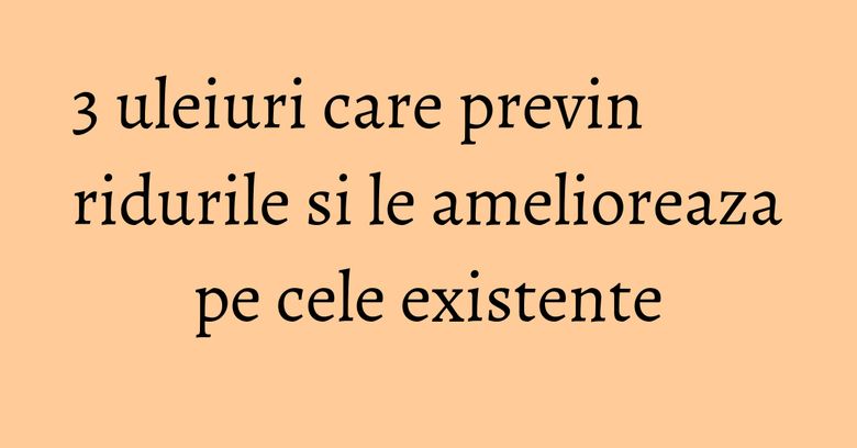 3 uleiuri care previn ridurile si le amelioreaza pe cele existente