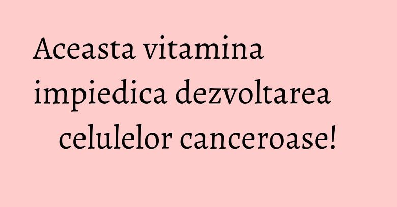 Aceasta vitamina impiedica dezvoltarea celulelor canceroase! Aceasta vitamina impiedica dezvoltarea celulelor canceroase!