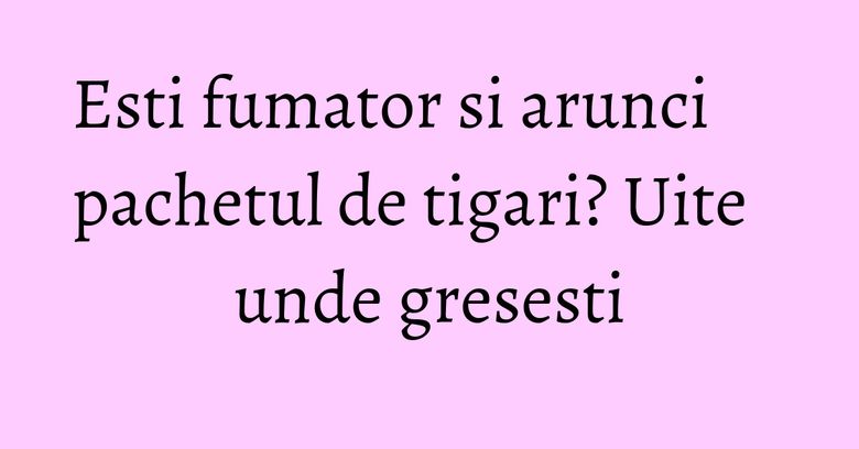 Esti fumator si arunci pachetul de tigari? Uite unde gresesti