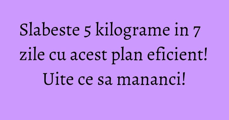 Slabeste 5 kilograme in 7 zile cu acest plan eficient! Uite ce sa mananci! Slabeste 5 kilograme in 7 zile cu acest plan eficient! Uite ce sa mananci!
