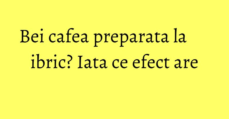 Bei cafea preparata la ibric? Iata ce efect are