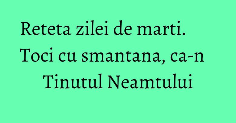Reteta zilei de marti. Toci cu smantana, ca-n Tinutul Neamtului Reteta zilei de marti. Toci cu smantana, ca-n Tinutul Neamtului