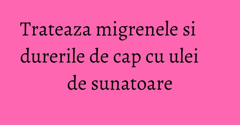Trateaza migrenele si durerile de cap cu ulei de sunatoare Trateaza migrenele si durerile de cap cu ulei de sunatoare
