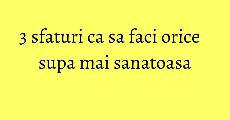 3 sfaturi ca sa faci orice supa mai sanatoasa