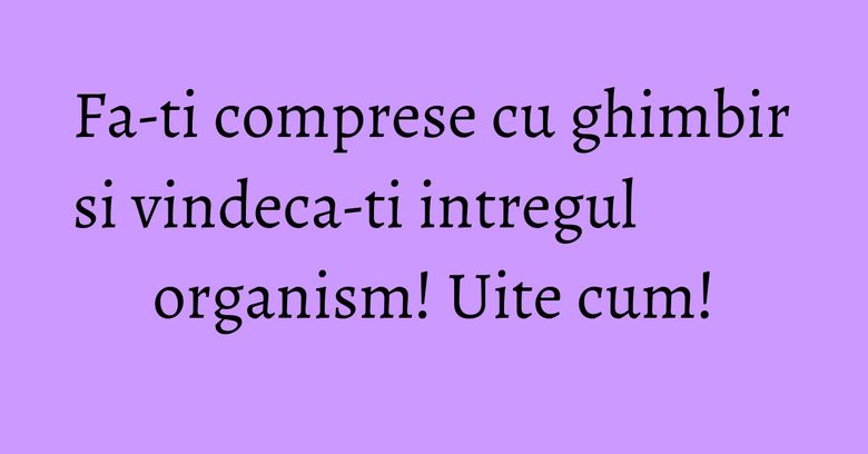 Fa-ti comprese cu ghimbir si vindeca-ti intregul organism! Uite cum!