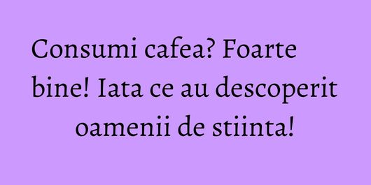 Consumi cafea? Foarte bine! Iata ce au descoperit oamenii de stiinta!