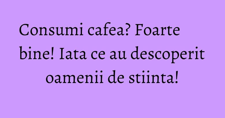 Consumi cafea? Foarte bine! Iata ce au descoperit oamenii de stiinta! Consumi cafea? Foarte bine! Iata ce au descoperit oamenii de stiinta!