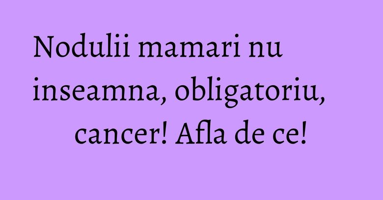 Nodulii mamari nu inseamna, obligatoriu, cancer! Afla de ce!