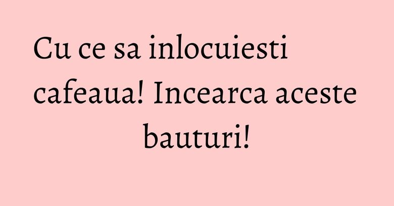 Cu ce sa inlocuiesti cafeaua! Incearca aceste bauturi!