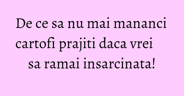 De ce sa nu mai mananci cartofi prajiti daca vrei sa ramai insarcinata! De ce sa nu mai mananci cartofi prajiti daca vrei sa ramai insarcinata!