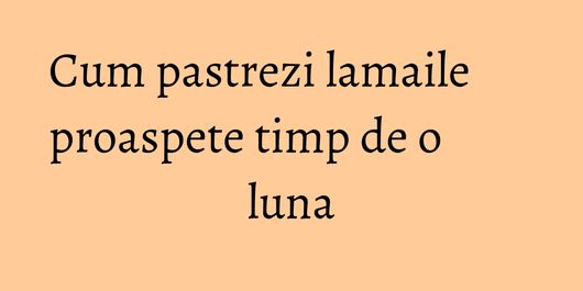 Cum pastrezi lamaile proaspete timp de o luna