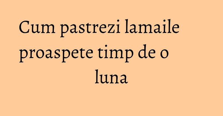 Cum pastrezi lamaile proaspete timp de o luna Cum pastrezi lamaile proaspete timp de o luna