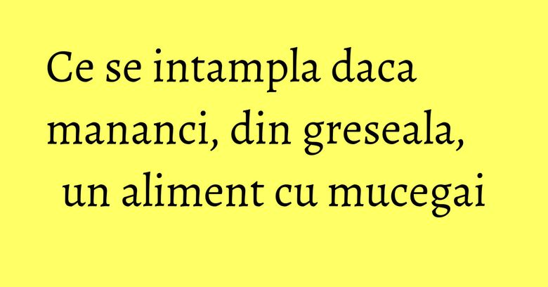 Ce se intampla daca mananci, din greseala, un aliment cu mucegai