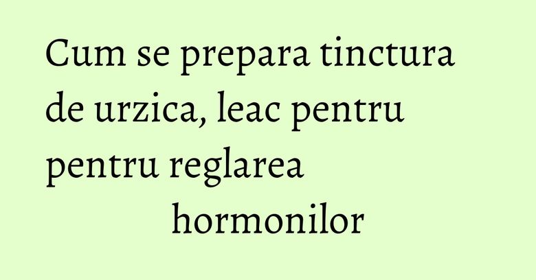 Cum se prepara tinctura de urzica, leac pentru pentru reglarea hormonilor