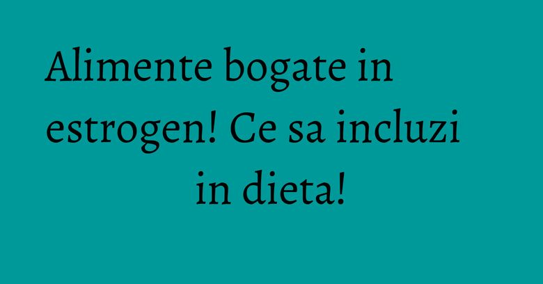 Alimente bogate in estrogen! Ce sa incluzi in dieta! Alimente bogate in estrogen! Ce sa incluzi in dieta!