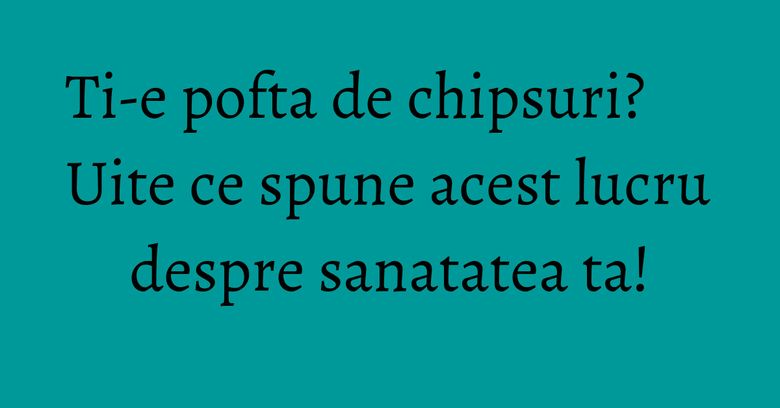 Ti-e pofta de chipsuri? Uite ce spune acest lucru despre sanatatea ta!
