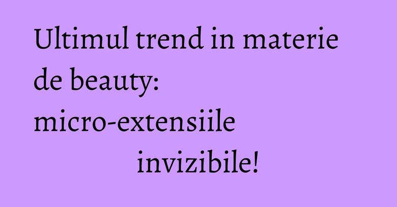 Ultimul trend in materie de beauty: micro-extensiile invizibile!