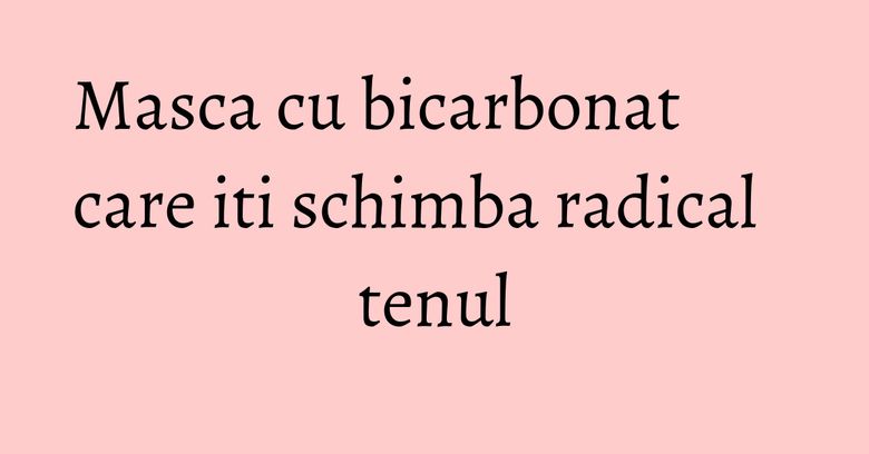 Masca cu bicarbonat care iti schimba radical tenul Masca cu bicarbonat care iti schimba radical tenul