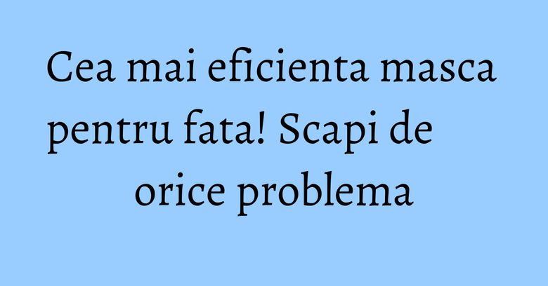 Cea mai eficienta masca pentru fata! Scapi de orice problema Cea mai eficienta masca pentru fata! Scapi de orice problema