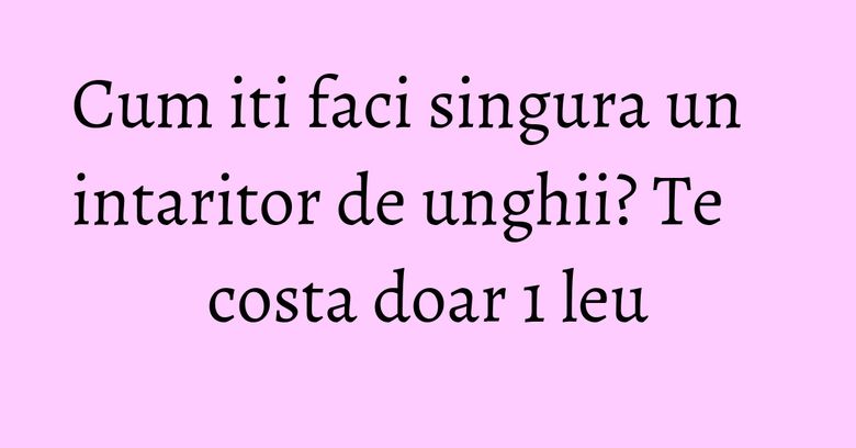 Cum iti faci singura un intaritor de unghii? Te costa doar 1 leu
