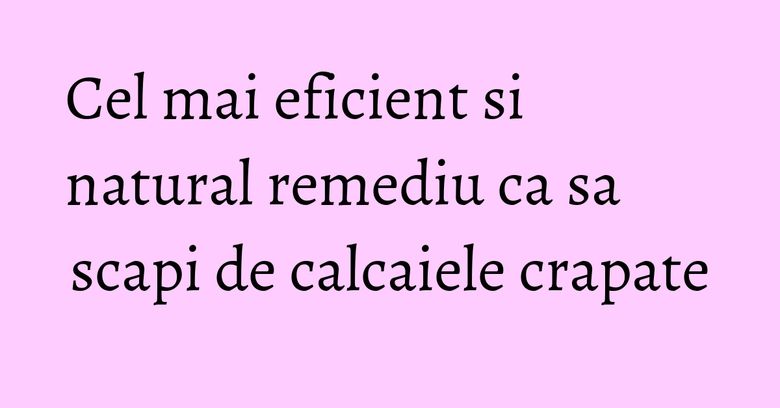 Cel mai eficient si natural remediu ca sa scapi de calcaiele crapate