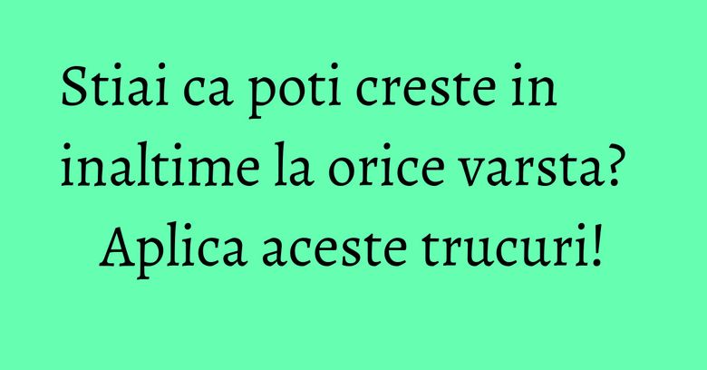 Stiai ca poti creste in inaltime la orice varsta? Aplica aceste trucuri!