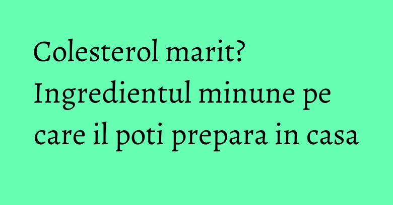 Colesterol marit? Ingredientul minune pe care il poti prepara in casa