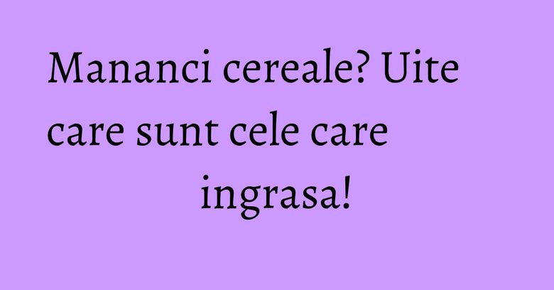 Mananci cereale? Uite care sunt cele care ingrasa! Mananci cereale? Uite care sunt cele care ingrasa!