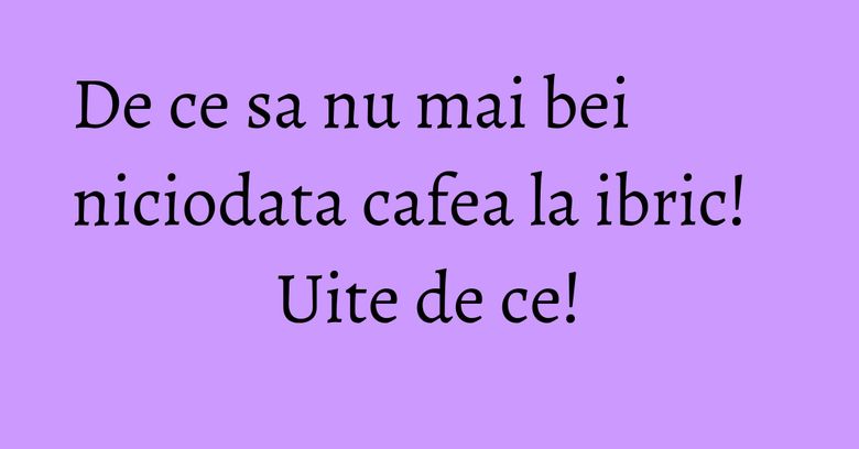 De ce sa nu mai bei niciodata cafea la ibric! Uite de ce! De ce sa nu mai bei niciodata cafea la ibric! Uite de ce!