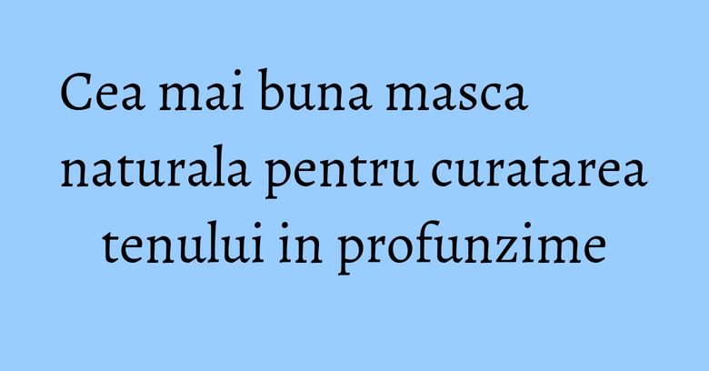 Cea mai buna masca naturala pentru curatarea tenului in profunzime Cea mai buna masca naturala pentru curatarea tenului in profunzime